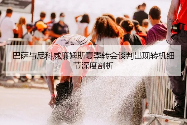 巴萨与尼科威廉姆斯夏季转会谈判出现转机细节深度剖析